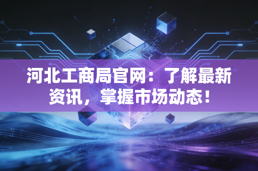 河北工商局官网：了解最新资讯，掌握市场动态！