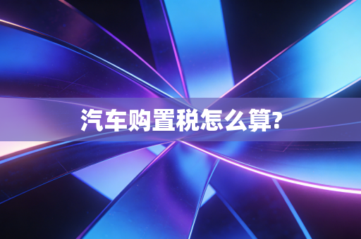 汽车购置税怎么算?