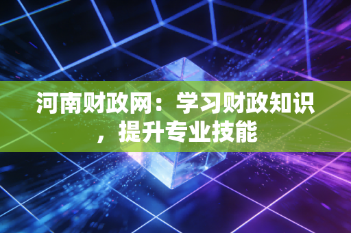河南财政网:学习财政知识,提升专业技能