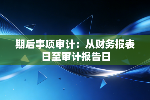 详细阅读:期后事项审计:从财务报表日至审计报告日 期后事项审计:从财务报表日至审计报告日