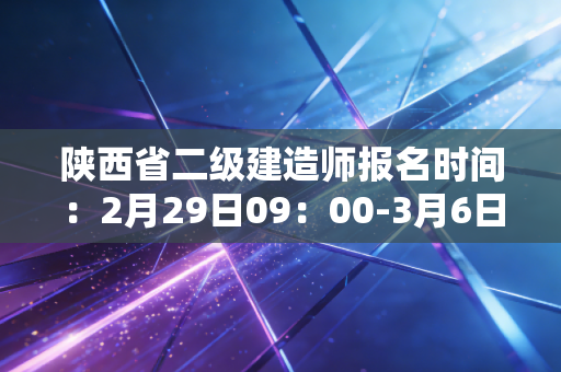 陕西省二级建造师报名时间:2月29日09:00-3月6日17:00