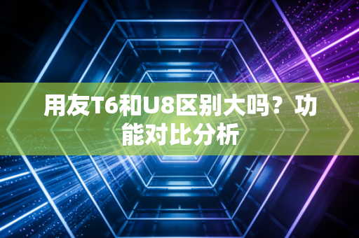 用友T6和U8区别大吗？功能对比分析