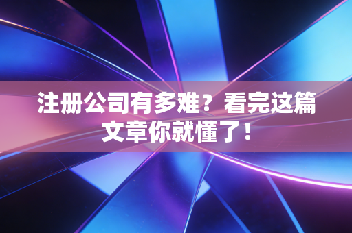 注册公司有多难?看完这篇文章你就懂了!