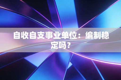 自收自支事业单位：编制稳定吗？