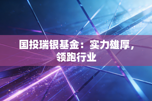 国投瑞银基金：实力雄厚，领跑行业