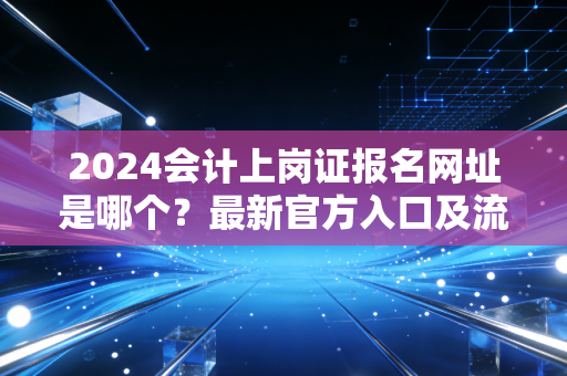 2024会计上岗证报名网址是哪个?最新官方入口及流程。