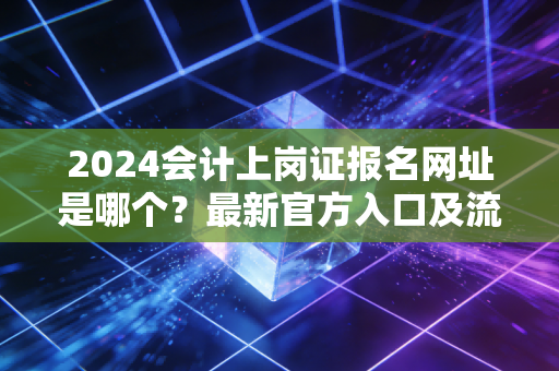 2024会计上岗证报名网址是哪个？最新官方入口及流程。