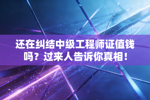 还在纠结中级工程师证值钱吗?过来人告诉你真相!