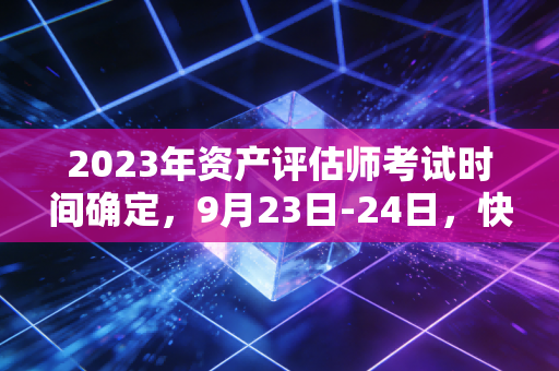 2023年资产评估师考试时间确定,9月23日-24日,快来备考吧!