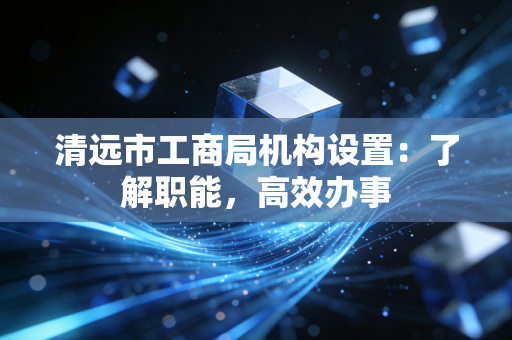 清远市工商局机构设置:了解职能,高效办事