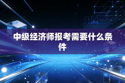 中级经济师报考需要什么条件