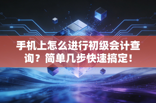 手机上怎么进行初级会计查询?简单几步快速搞定!