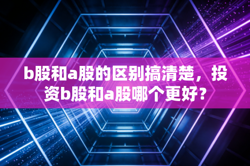 b股和a股的区别搞清楚，投资b股和a股哪个更好？