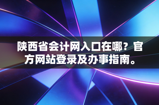 陕西省会计网入口在哪？官方网站登录及办事指南。