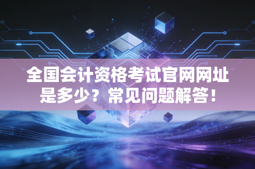 全国会计资格考试官网网址是多少?常见问题解答!