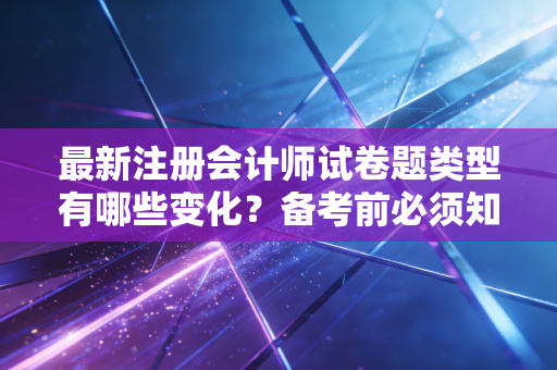 最新注册会计师试卷题类型有哪些变化？备考前必须知道！