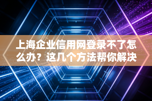 上海企业信用网登录不了怎么办？这几个方法帮你解决！