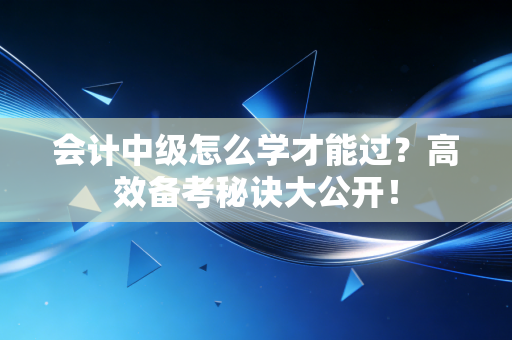 会计中级怎么学才能过?高效备考秘诀大公开!