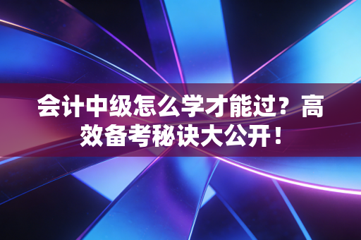 会计中级怎么学才能过？高效备考秘诀大公开！