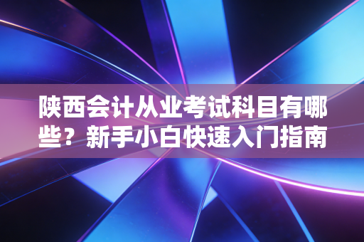 陕西会计从业考试科目有哪些？新手小白快速入门指南！