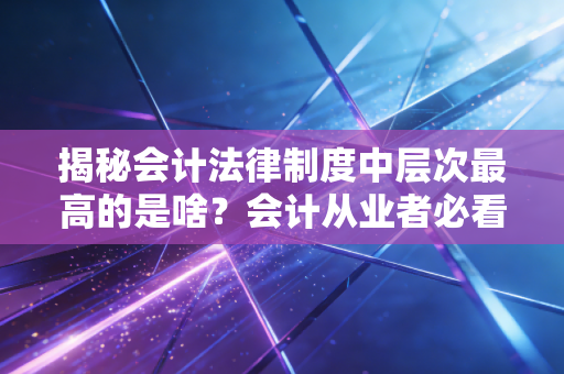 揭秘会计法律制度中层次最高的是啥？会计从业者必看！
