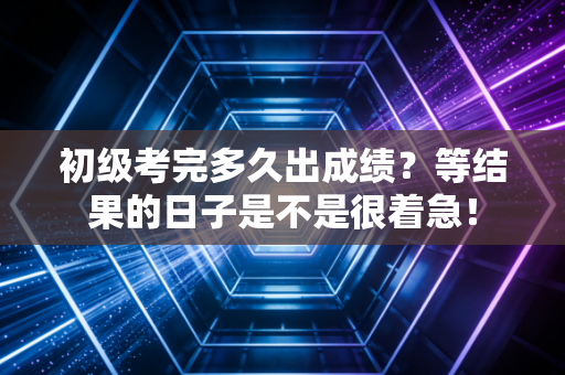 初级考完多久出成绩？等结果的日子是不是很着急！