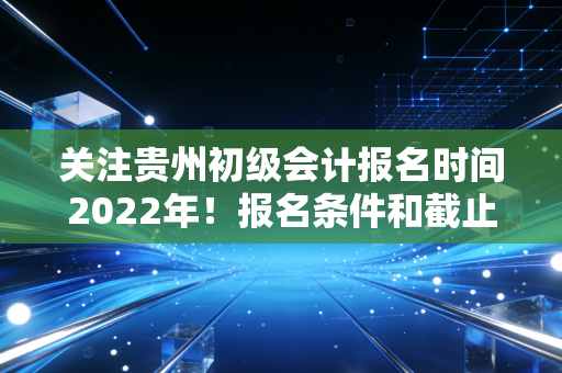关注贵州初级会计报名时间2022年！报名条件和截止日期要记牢！