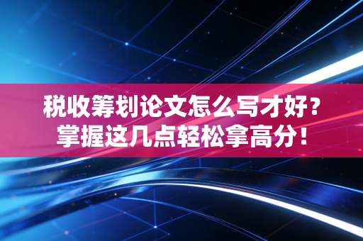 税收筹划论文怎么写才好？掌握这几点轻松拿高分！