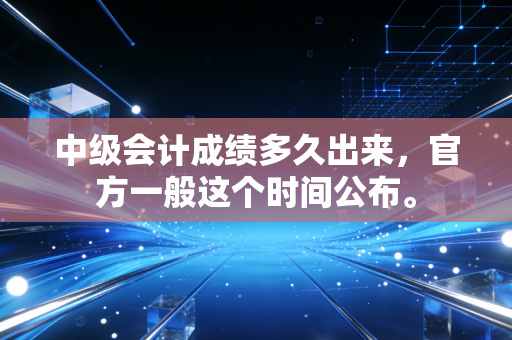 中级会计成绩多久出来，官方一般这个时间公布。