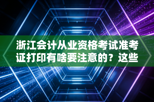 浙江会计从业资格考试准考证打印有啥要注意的?这些细节很重要!