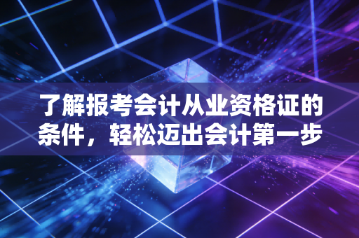 了解报考会计从业资格证的条件，轻松迈出会计第一步！