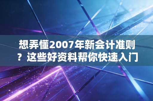 想弄懂2007年新会计准则？这些好资料帮你快速入门！