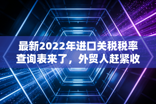 最新2022年进口关税税率查询表来了，外贸人赶紧收藏！