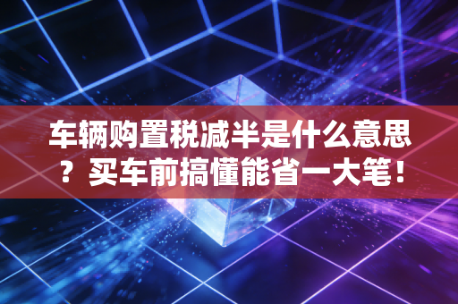 车辆购置税减半是什么意思?买车前搞懂能省一大笔!
