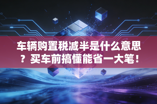 车辆购置税减半是什么意思?买车前搞懂能省一大笔!