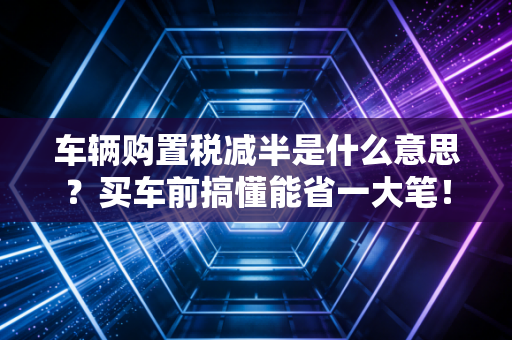 车辆购置税减半是什么意思？买车前搞懂能省一大笔！