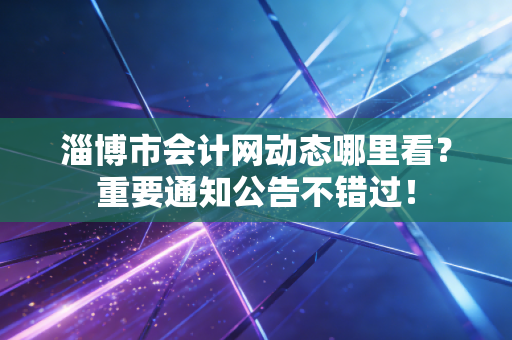 淄博市会计网动态哪里看？重要通知公告不错过！