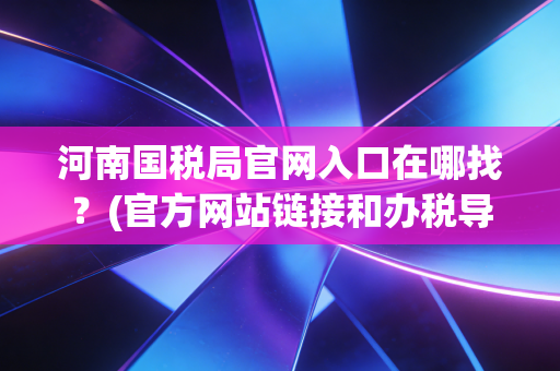河南国税局官网入口在哪找？(官方网站链接和办税导航)