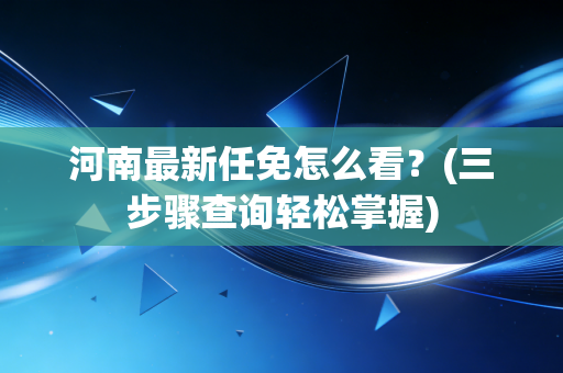 河南最新任免怎么看？(三步骤查询轻松掌握)