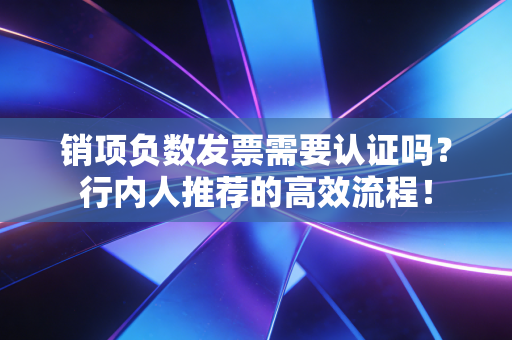 销项负数发票需要认证吗？行内人推荐的高效流程！