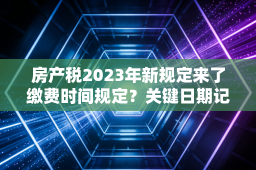 房产税2023年新规定来了缴费时间规定？关键日期记住别错过！