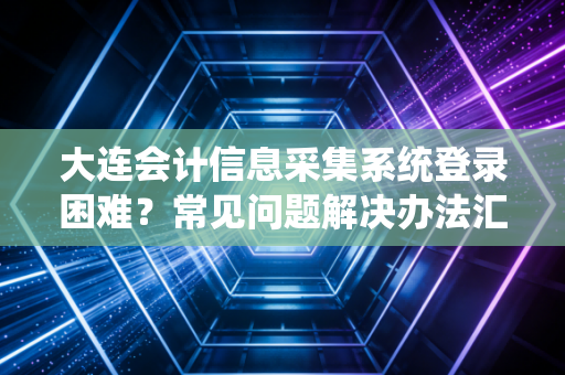 大连会计信息采集系统登录困难？常见问题解决办法汇总！
