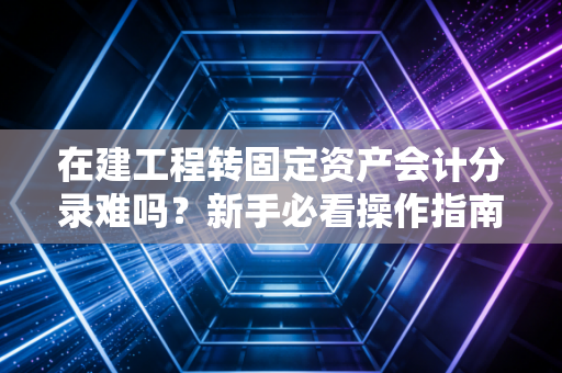 在建工程转固定资产会计分录难吗?新手必看操作指南