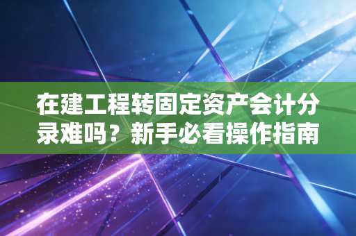 在建工程转固定资产会计分录难吗?新手必看操作指南