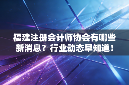 福建注册会计师协会有哪些新消息?行业动态早知道!