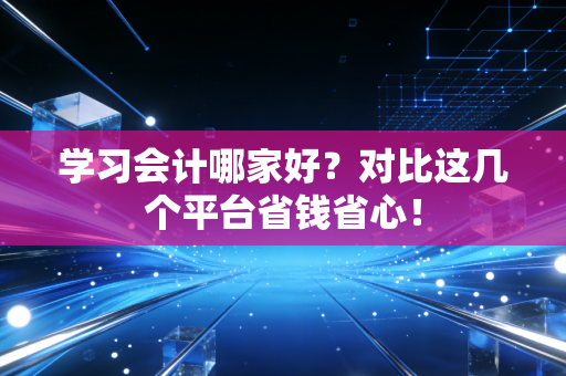 学习会计哪家好?对比这几个平台省钱省心!