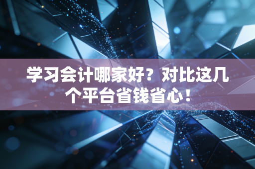 学习会计哪家好？对比这几个平台省钱省心！