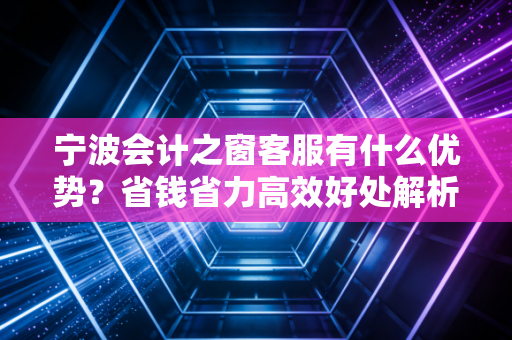宁波会计之窗客服有什么优势？省钱省力高效好处解析！