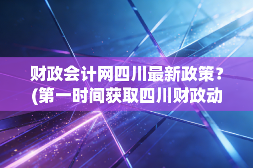财政会计网四川最新政策?(第一时间获取四川财政动态)