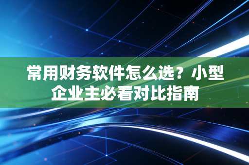 常用财务软件怎么选？小型企业主必看对比指南